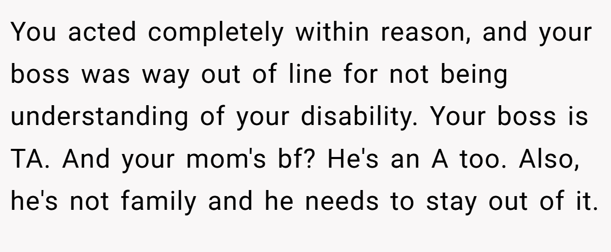 You acted completely within reason, and your boss was way out of line for not being understanding of your disability. Your boss is TA. And your mom's bf? He's an A too. Also, he's not family and he needs to stay out of it.