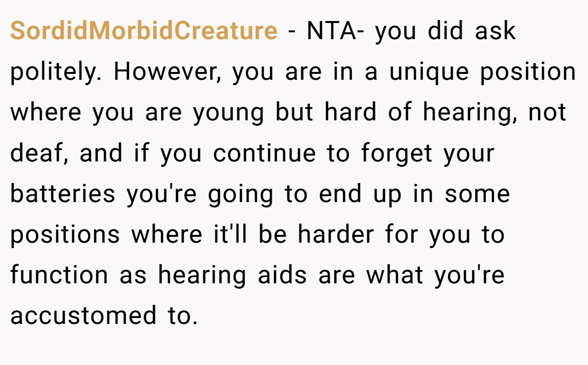SordidMorbidCreature − NTA- you did ask politely. However, you are in a unique position where you are young but hard of hearing, not deaf, and if you continue to forget your batteries you're going to end up in some positions where it'll be harder for you to function as hearing aids are what you're accustomed to.