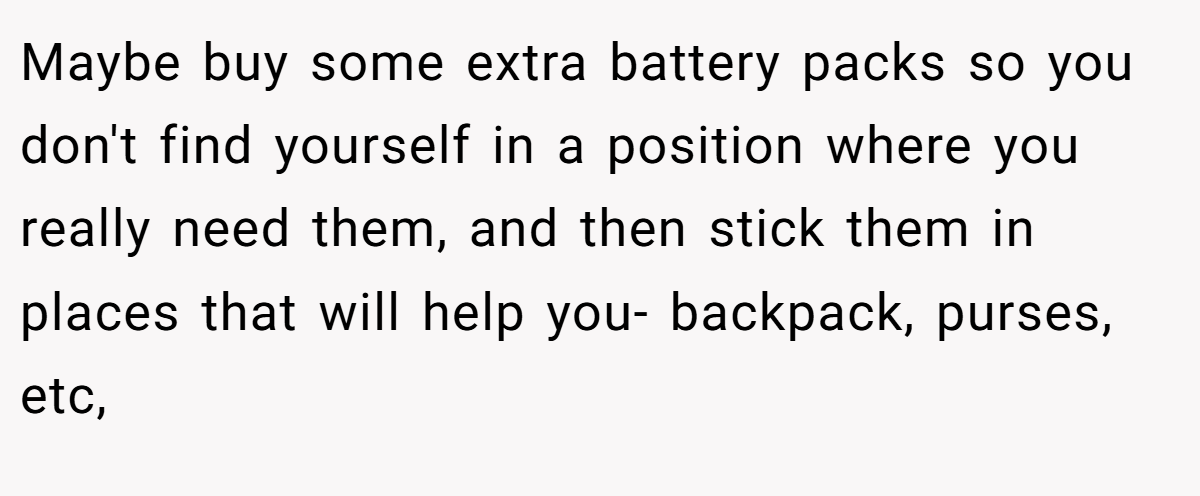 Maybe buy some extra battery packs so you don't find yourself in a position where you really need them, and then stick them in places that will help you- backpack, purses, etc,