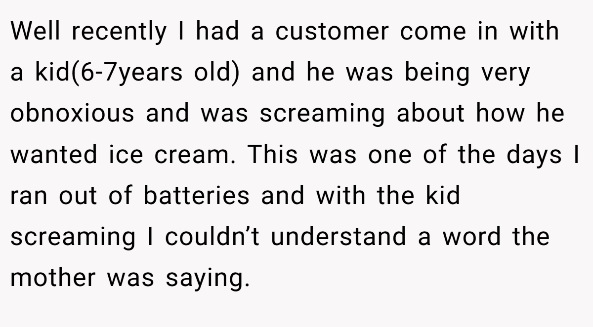 Well recently I had a customer come in with a kid(6-7years old) and he was being very obnoxious and was screaming about how he wanted ice cream. This was one of the days I ran out of batteries and with the kid screaming I couldn’t understand a word the mother was saying.