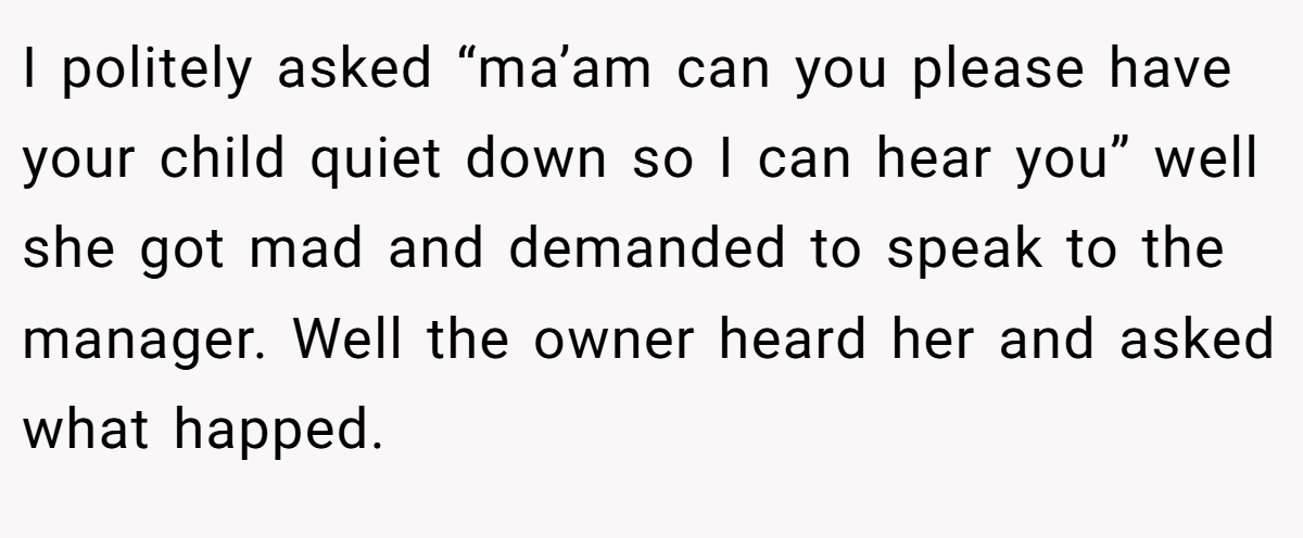 I politely asked “ma’am can you please have your child quiet down so I can hear you” well she got mad and demanded to speak to the manager. Well the owner heard her and asked what happed.