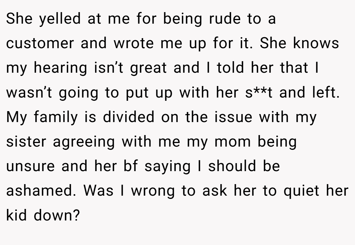 She yelled at me for being rude to a customer and wrote me up for it. She knows my hearing isn’t great and I told her that I wasn’t going to put up with her s**t and left. My family is divided on the issue with my sister agreeing with me my mom being unsure and her bf saying I should be ashamed. Was I wrong to ask her to quiet her kid down?