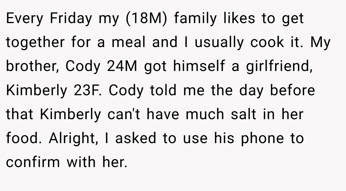 Every Friday my (18M) family likes to get together for a meal and I usually cook it. My brother, Cody 24M got himself a girlfriend, Kimberly 23F. Cody told me the day before that Kimberly can't have much salt in her food. Alright, I asked to use his phone to confirm with her.