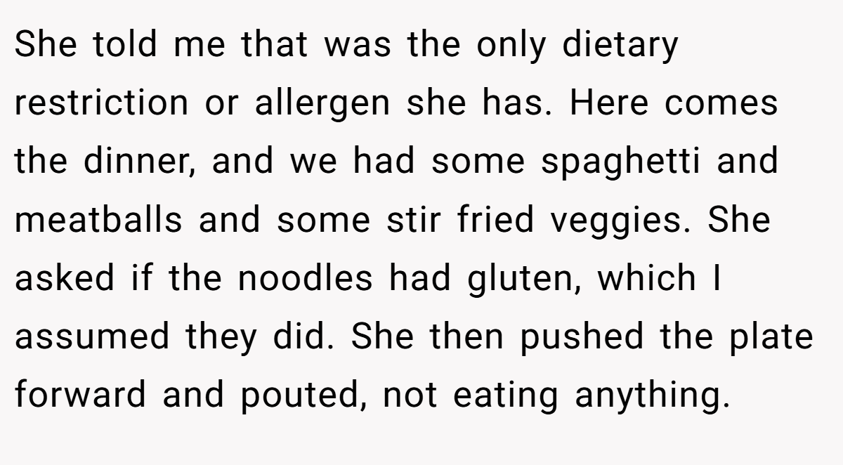 She told me that was the only dietary restriction or allergen she has. Here comes the dinner, and we had some spaghetti and meatballs and some stir fried veggies. She asked if the noodles had gluten, which I assumed they did. She then pushed the plate forward and pouted, not eating anything.