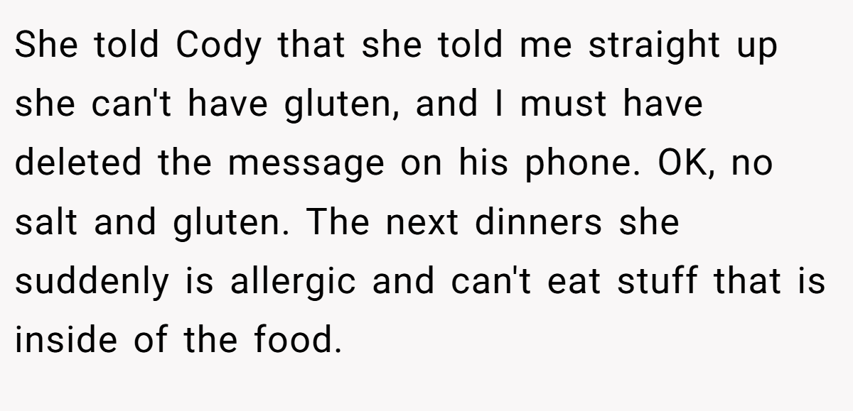 She told Cody that she told me straight up she can't have gluten, and I must have deleted the message on his phone. OK, no salt and gluten. The next dinners she suddenly is allergic and can't eat stuff that is inside of the food.