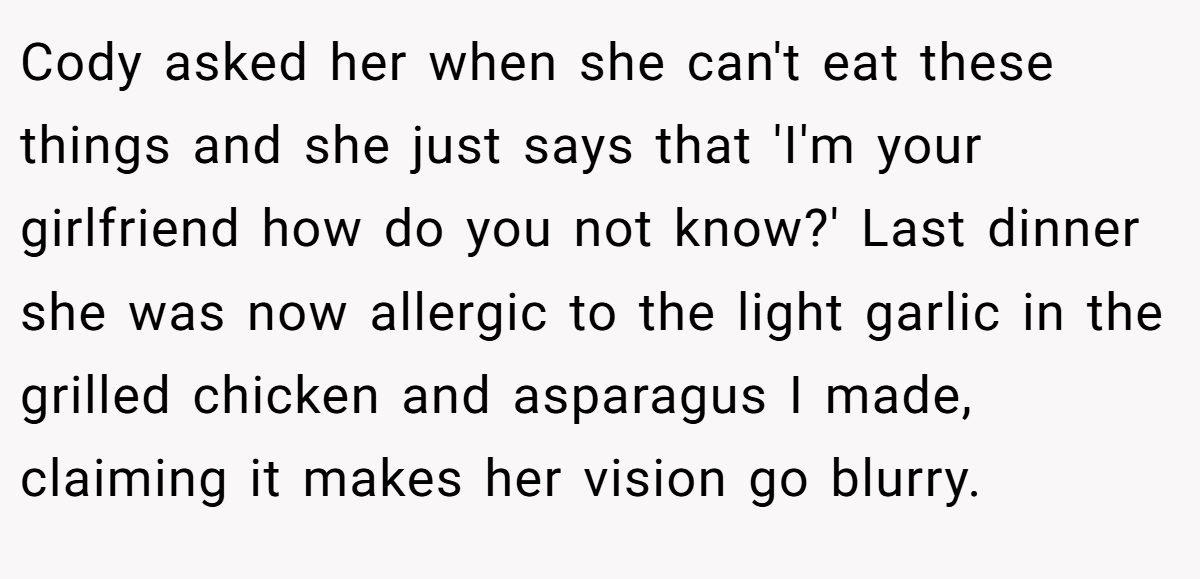 Cody asked her when she can't eat these things and she just says that 'I'm your girlfriend how do you not know?' Last dinner she was now allergic to the light garlic in the grilled chicken and asparagus I made, claiming it makes her vision go blurry.