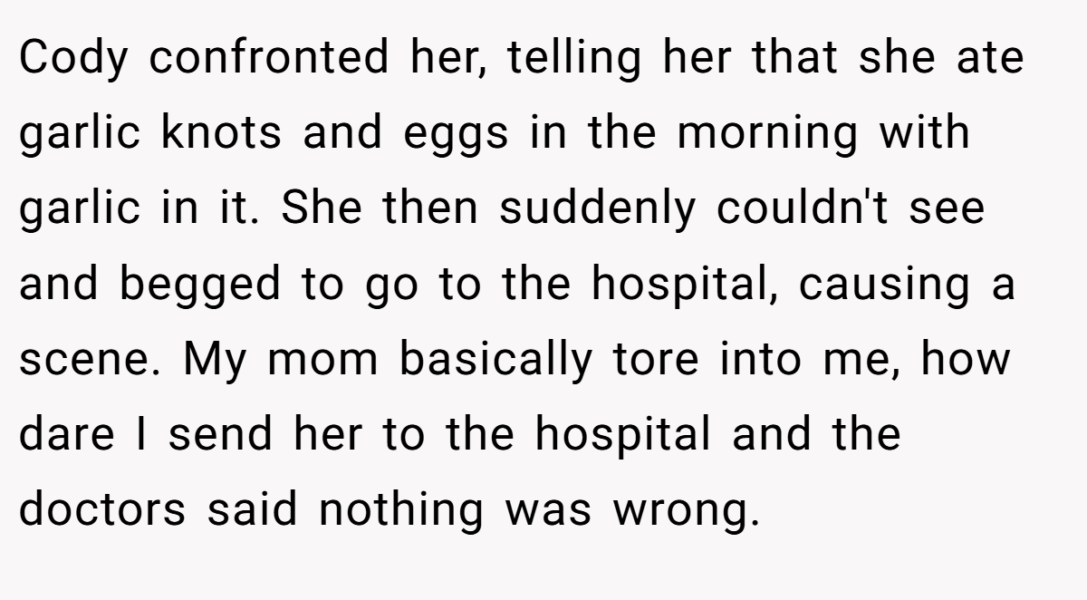 Cody confronted her, telling her that she ate garlic knots and eggs in the morning with garlic in it. She then suddenly couldn't see and begged to go to the hospital, causing a scene. My mom basically tore into me, how dare I send her to the hospital and the doctors said nothing was wrong.