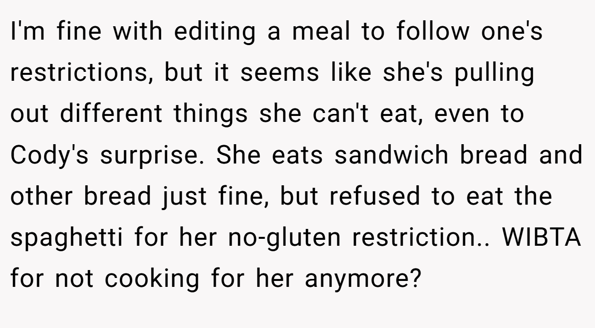 I'm fine with editing a meal to follow one's restrictions, but it seems like she's pulling out different things she can't eat, even to Cody's surprise. She eats sandwich bread and other bread just fine, but refused to eat the spaghetti for her no-gluten restriction.. WIBTA for not cooking for her anymore?