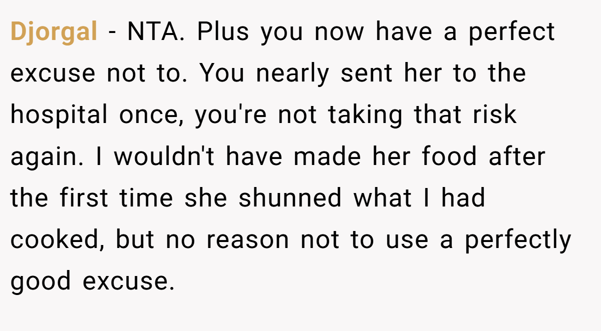 Djorgal − NTA. Plus you now have a perfect excuse not to. You nearly sent her to the hospital once, you're not taking that risk again. I wouldn't have made her food after the first time she shunned what I had cooked, but no reason not to use a perfectly good excuse.