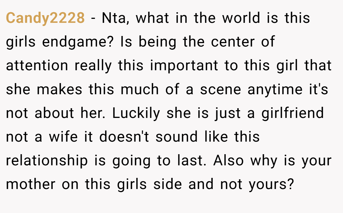 Candy2228 − Nta, what in the world is this girls endgame? Is being the center of attention really this important to this girl that she makes this much of a scene anytime it's not about her. Luckily she is just a girlfriend not a wife it doesn't sound like this relationship is going to last. Also why is your mother on this girls side and not yours?