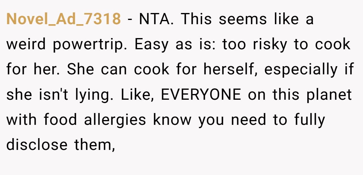 Novel_Ad_7318 − NTA. This seems like a weird powertrip. Easy as is: too risky to cook for her. She can cook for herself, especially if she isn't lying. Like, EVERYONE on this planet with food allergies know you need to fully disclose them,