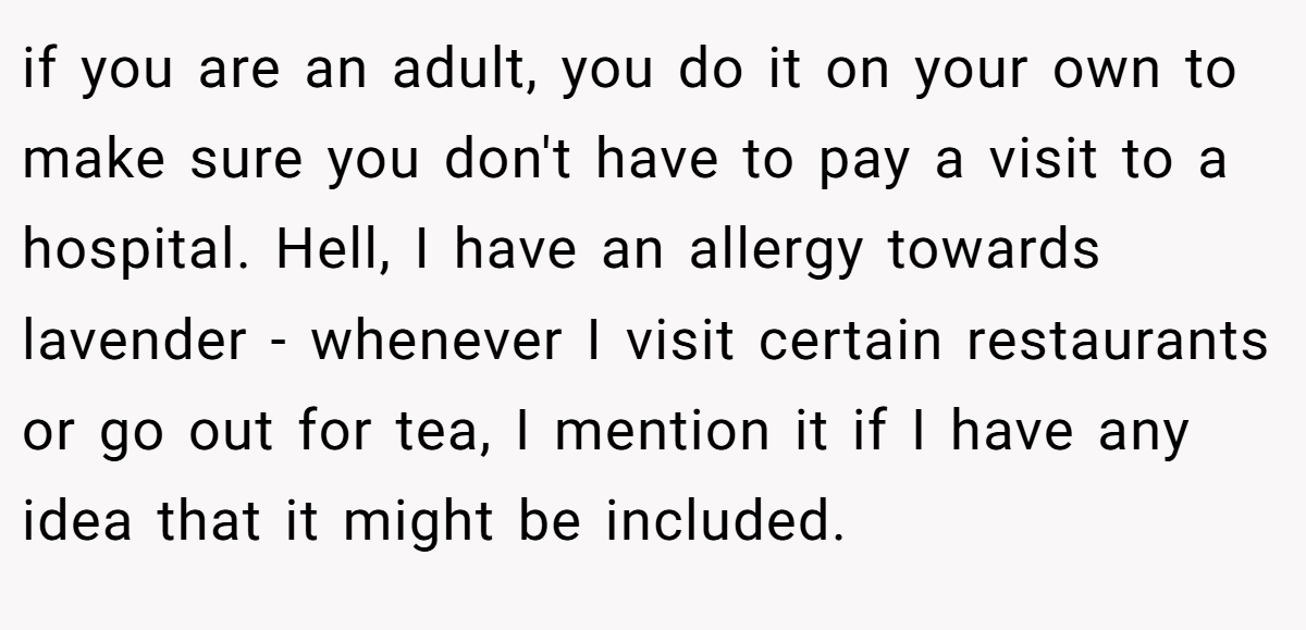 if you are an adult, you do it on your own to make sure you don't have to pay a visit to a hospital. Hell, I have an allergy towards lavender - whenever I visit certain restaurants or go out for tea, I mention it if I have any idea that it might be included.