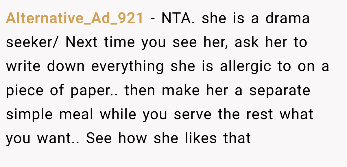 Alternative_Ad_921 − NTA. she is a drama seeker/ Next time you see her, ask her to write down everything she is allergic to on a piece of paper.. then make her a separate simple meal while you serve the rest what you want.. See how she likes that