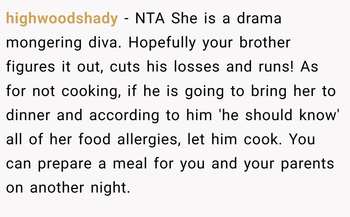 highwoodshady − NTA She is a drama mongering diva. Hopefully your brother figures it out, cuts his losses and runs! As for not cooking, if he is going to bring her to dinner and according to him 'he should know' all of her food allergies, let him cook. You can prepare a meal for you and your parents on another night.