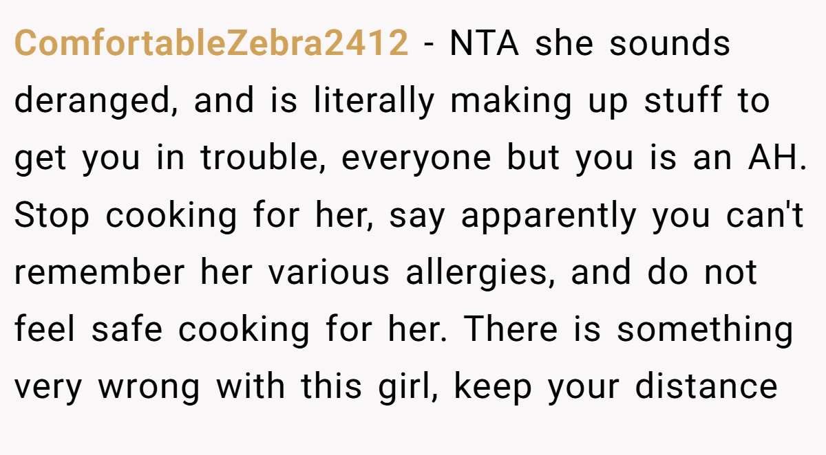 ComfortableZebra2412 − NTA she sounds deranged, and is literally making up stuff to get you in trouble, everyone but you is an AH. Stop cooking for her, say apparently you can't remember her various allergies, and do not feel safe cooking for her. There is something very wrong with this girl, keep your distance