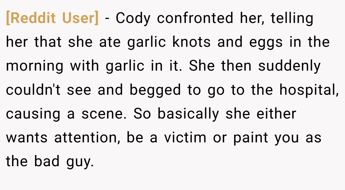 [Reddit User] − Cody confronted her, telling her that she ate garlic knots and eggs in the morning with garlic in it. She then suddenly couldn't see and begged to go to the hospital, causing a scene. So basically she either wants attention, be a victim or paint you as the bad guy.