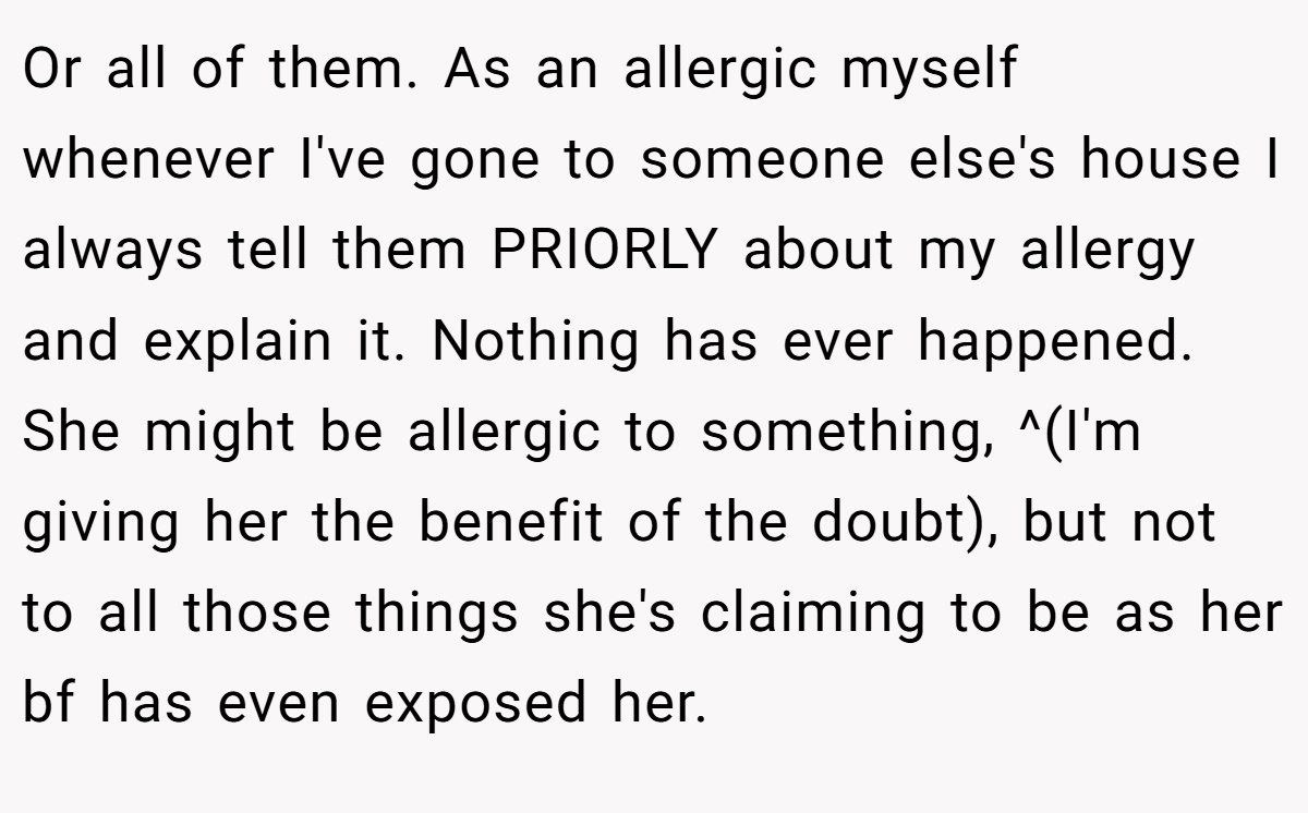 Or all of them. As an allergic myself whenever I've gone to someone else's house I always tell them PRIORLY about my allergy and explain it. Nothing has ever happened. She might be allergic to something, ^(I'm giving her the benefit of the doubt), but not to all those things she's claiming to be as her bf has even exposed her.