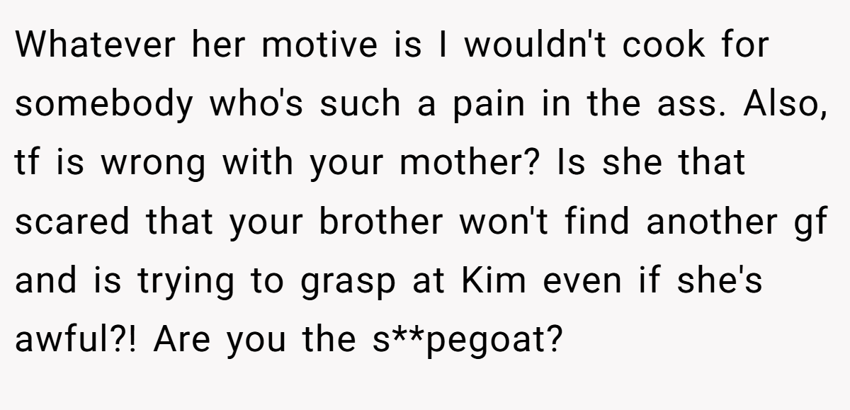 Whatever her motive is I wouldn't cook for somebody who's such a pain in the ass. Also, tf is wrong with your mother? Is she that scared that your brother won't find another gf and is trying to grasp at Kim even if she's awful?! Are you the s**pegoat?