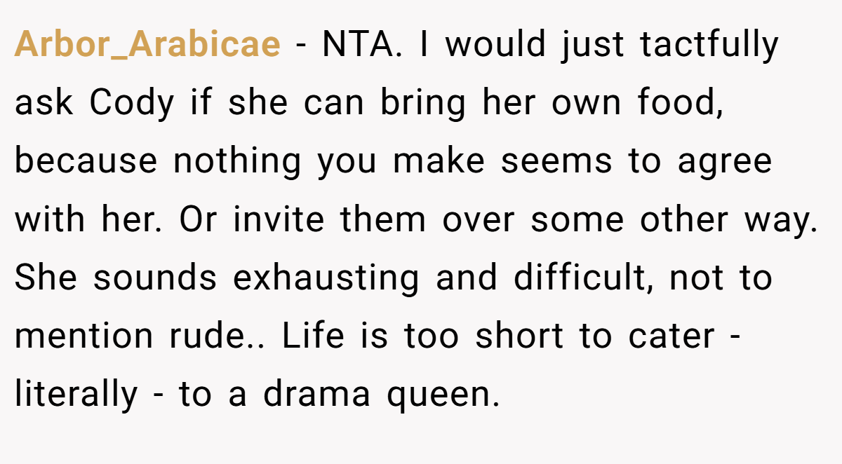 Arbor_Arabicae − NTA. I would just tactfully ask Cody if she can bring her own food, because nothing you make seems to agree with her. Or invite them over some other way. She sounds exhausting and difficult, not to mention rude.. Life is too short to cater - literally - to a drama queen.