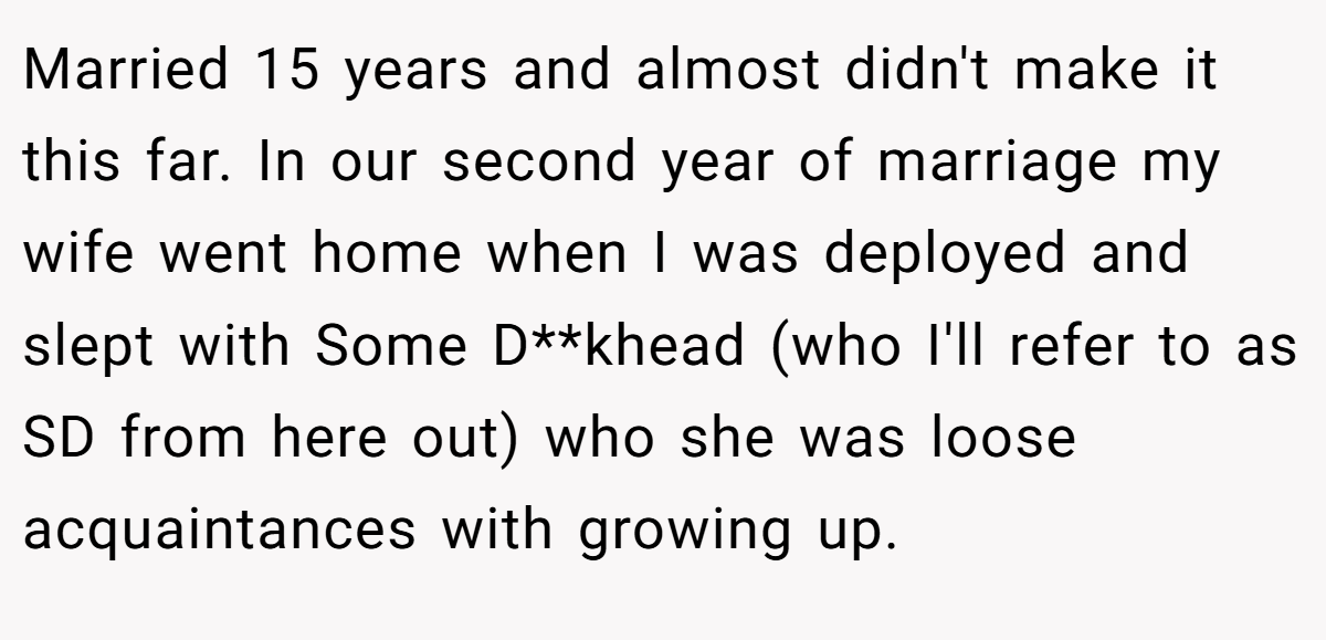Married 15 years and almost didn't make it this far. In our second year of marriage my wife went home when I was deployed and slept with Some D**khead (who I'll refer to as SD from here out) who she was loose acquaintances with growing up.