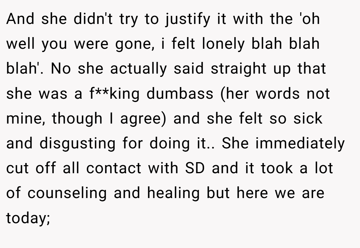 And she didn't try to justify it with the 'oh well you were gone, i felt lonely blah blah blah'. No she actually said straight up that she was a f**king dumbass (her words not mine, though I agree) and she felt so sick and disgusting for doing it.. ​She immediately cut off all contact with SD and it took a lot of counseling and healing but here we are today;