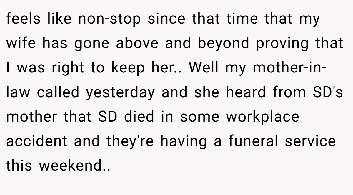 feels like non-stop since that time that my wife has gone above and beyond proving that I was right to keep her.. ​Well my mother-in-law called yesterday and she heard from SD's mother that SD died in some workplace accident and they're having a funeral service this weekend.. ​