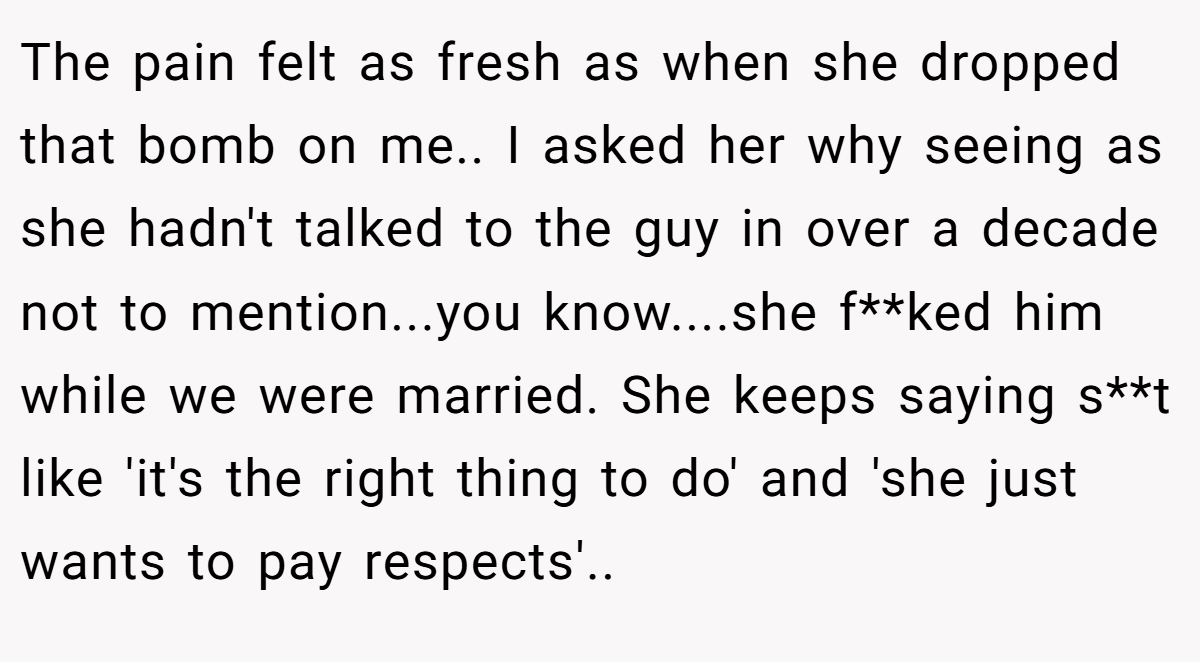 The pain felt as fresh as when she dropped that bomb on me.. I asked her why seeing as she hadn't talked to the guy in over a decade not to mention...you know....she f**ked him while we were married. She keeps saying s**t like 'it's the right thing to do' and 'she just wants to pay respects'.. ​