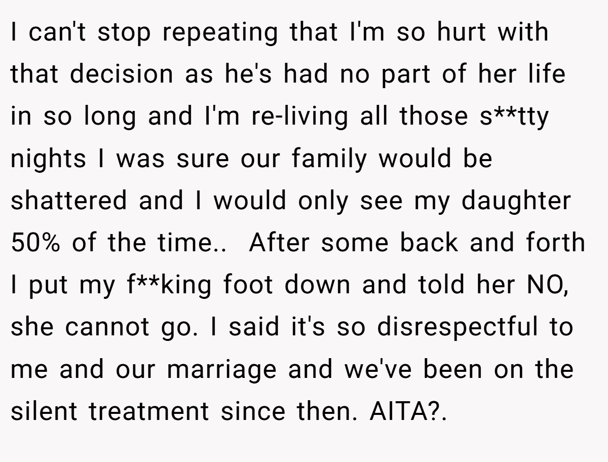 I can't stop repeating that I'm so hurt with that decision as he's had no part of her life in so long and I'm re-living all those s**tty nights I was sure our family would be shattered and I would only see my daughter 50% of the time.. ​ After some back and forth I put my f**king foot down and told her NO, she cannot go. I said it's so disrespectful to me and our marriage and we've been on the silent treatment since then. AITA?. ​