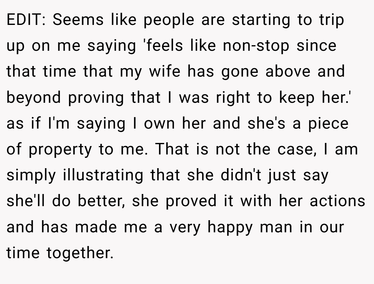 EDIT: Seems like people are starting to trip up on me saying 'feels like non-stop since that time that my wife has gone above and beyond proving that I was right to keep her.' as if I'm saying I own her and she's a piece of property to me. That is not the case, I am simply illustrating that she didn't just say she'll do better, she proved it with her actions and has made me a very happy man in our time together.