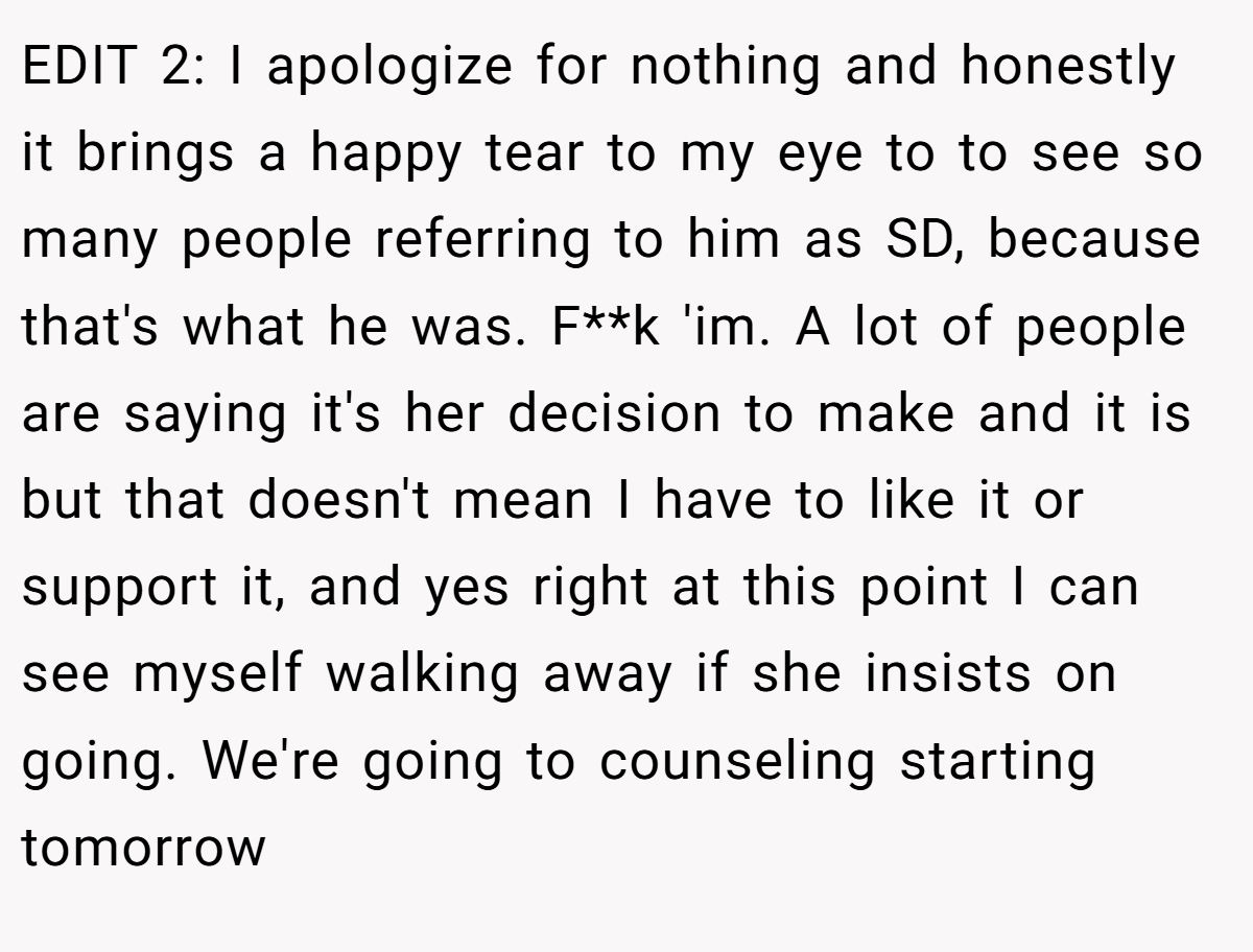 EDIT 2: I apologize for nothing and honestly it brings a happy tear to my eye to to see so many people referring to him as SD, because that's what he was. F**k 'im. A lot of people are saying it's her decision to make and it is but that doesn't mean I have to like it or support it, and yes right at this point I can see myself walking away if she insists on going. We're going to counseling starting tomorrow
