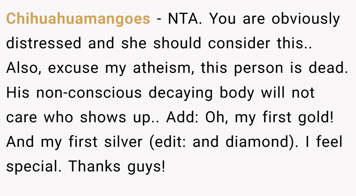 Chihuahuamangoes − NTA. You are obviously distressed and she should consider this.. Also, excuse my atheism, this person is dead. His non-conscious decaying body will not care who shows up.. Add: Oh, my first gold! And my first silver (edit: and diamond). I feel special. Thanks guys!