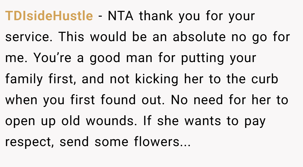 TDIsideHustle − NTA thank you for your service. This would be an absolute no go for me. You’re a good man for putting your family first, and not kicking her to the curb when you first found out. No need for her to open up old wounds. If she wants to pay respect, send some flowers...