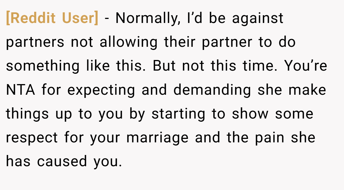 [Reddit User] − Normally, I’d be against partners not allowing their partner to do something like this. But not this time. You’re NTA for expecting and demanding she make things up to you by starting to show some respect for your marriage and the pain she has caused you.