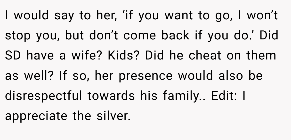 I would say to her, ‘if you want to go, I won’t stop you, but don’t come back if you do.’ Did SD have a wife? Kids? Did he cheat on them as well? If so, her presence would also be disrespectful towards his family.. Edit: I appreciate the silver.