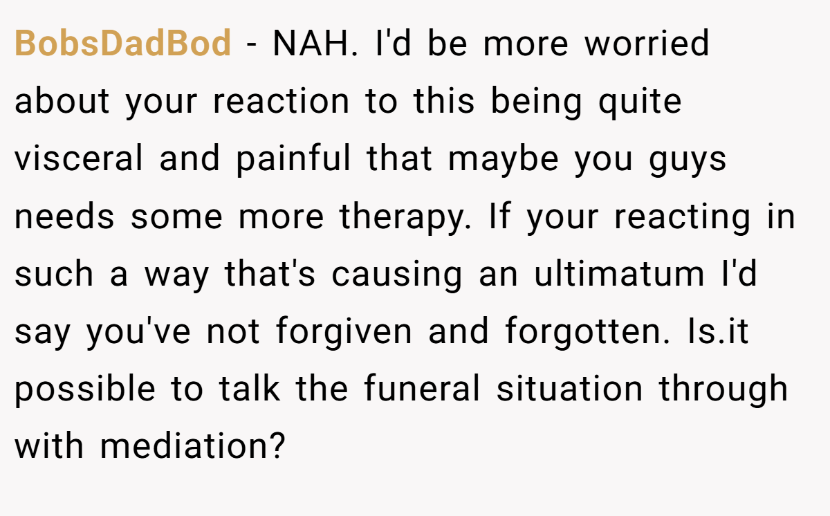 BobsDadBod − NAH. I'd be more worried about your reaction to this being quite visceral and painful that maybe you guys needs some more therapy. If your reacting in such a way that's causing an ultimatum I'd say you've not forgiven and forgotten. Is.it possible to talk the funeral situation through with mediation?