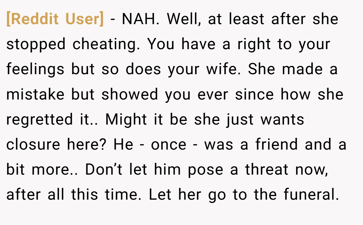 [Reddit User] − NAH. Well, at least after she stopped cheating. You have a right to your feelings but so does your wife. She made a mistake but showed you ever since how she regretted it.. Might it be she just wants closure here? He - once - was a friend and a bit more.. Don’t let him pose a threat now, after all this time. Let her go to the funeral.