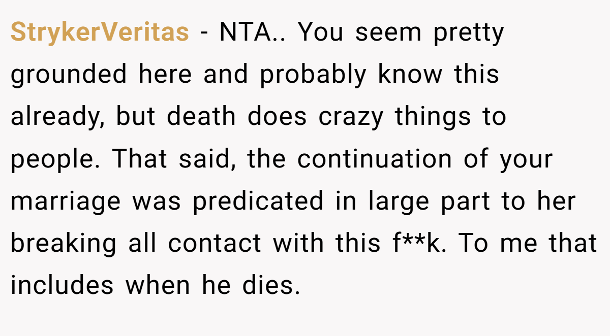 StrykerVeritas − NTA.. You seem pretty grounded here and probably know this already, but death does crazy things to people. That said, the continuation of your marriage was predicated in large part to her breaking all contact with this f**k. To me that includes when he dies.