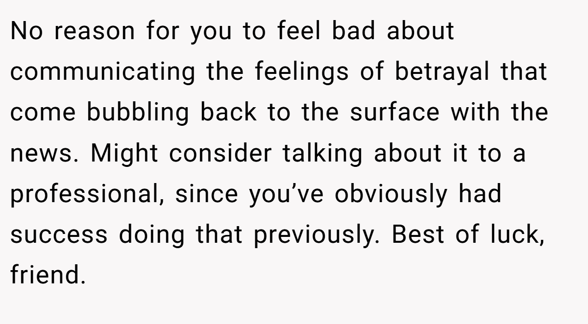 No reason for you to feel bad about communicating the feelings of betrayal that come bubbling back to the surface with the news. Might consider talking about it to a professional, since you’ve obviously had success doing that previously. Best of luck, friend.