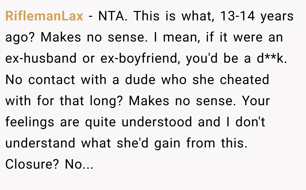 RiflemanLax − NTA. This is what, 13-14 years ago? Makes no sense. I mean, if it were an ex-husband or ex-boyfriend, you'd be a d**k. No contact with a dude who she cheated with for that long? Makes no sense. Your feelings are quite understood and I don't understand what she'd gain from this. Closure? No...