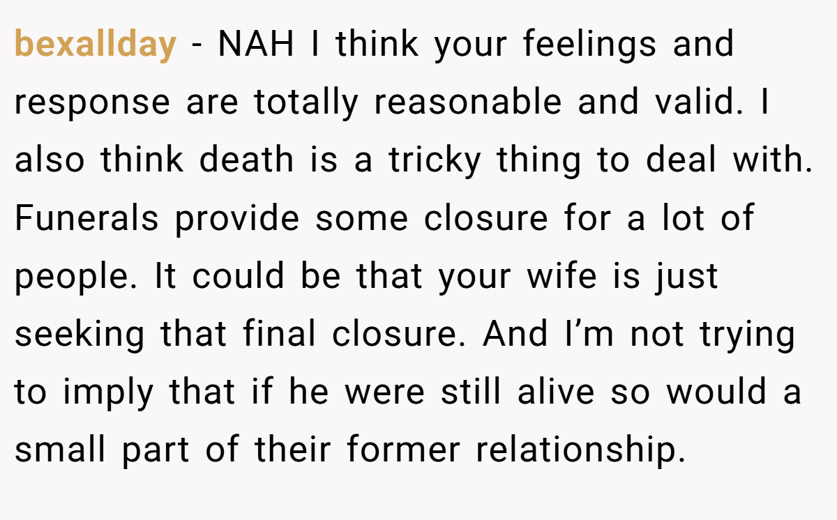 bexallday − NAH I think your feelings and response are totally reasonable and valid. I also think death is a tricky thing to deal with. Funerals provide some closure for a lot of people. It could be that your wife is just seeking that final closure. And I’m not trying to imply that if he were still alive so would a small part of their former relationship.