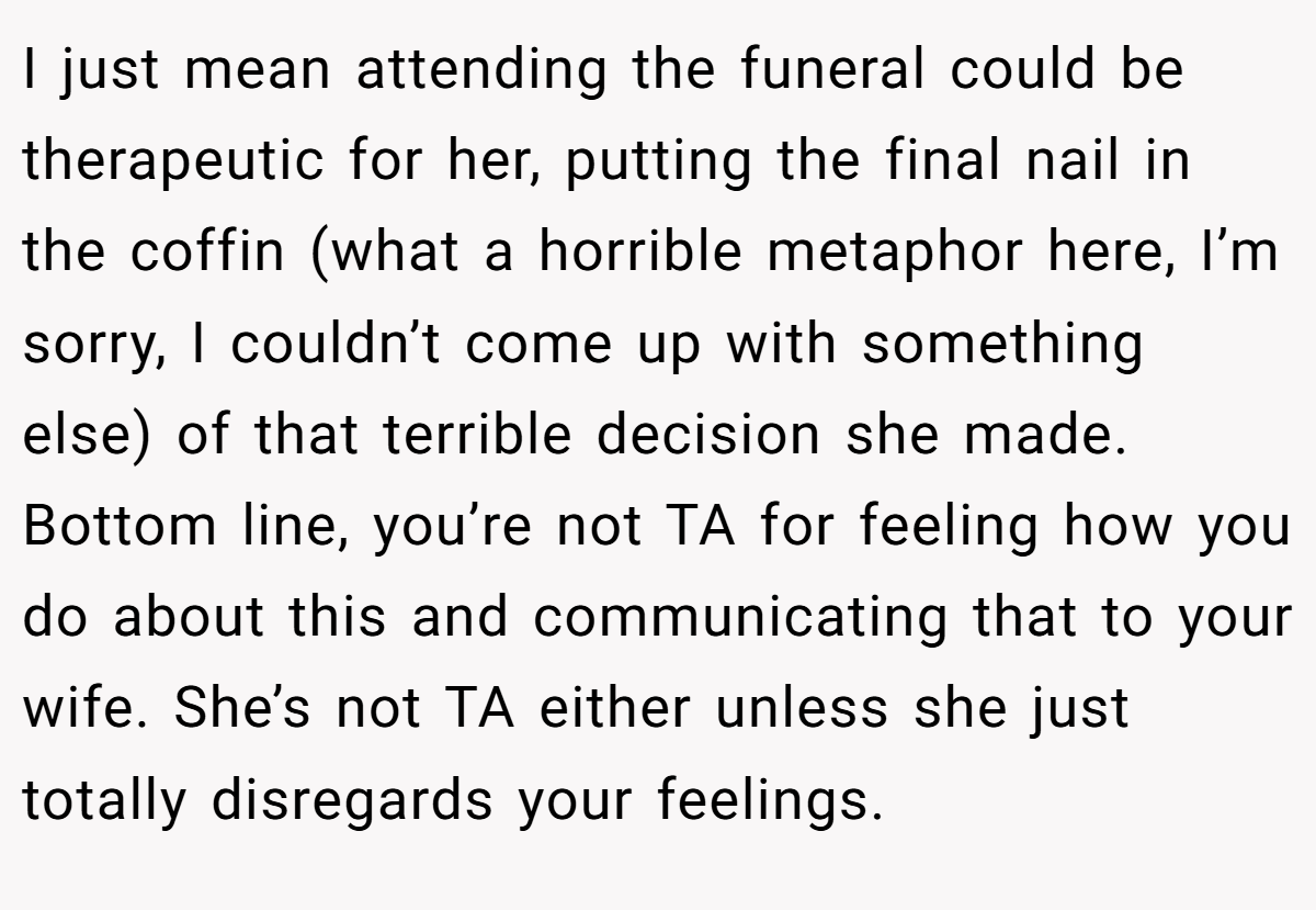 I just mean attending the funeral could be therapeutic for her, putting the final nail in the coffin (what a horrible metaphor here, I’m sorry, I couldn’t come up with something else) of that terrible decision she made. Bottom line, you’re not TA for feeling how you do about this and communicating that to your wife. She’s not TA either unless she just totally disregards your feelings.