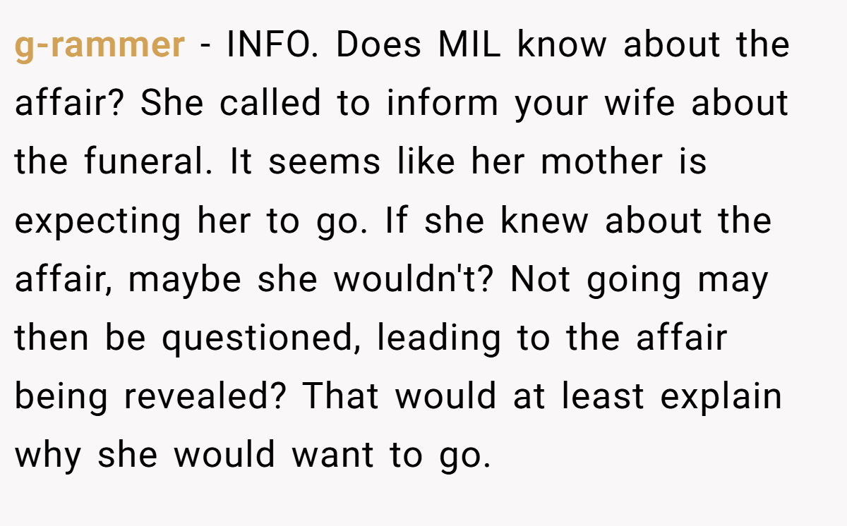 g-rammer − INFO. Does MIL know about the affair? She called to inform your wife about the funeral. It seems like her mother is expecting her to go. If she knew about the affair, maybe she wouldn't? Not going may then be questioned, leading to the affair being revealed? That would at least explain why she would want to go.