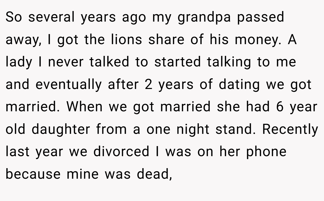 So several years ago my grandpa passed away, I got the lions share of his money. A lady I never talked to started talking to me and eventually after 2 years of dating we got married. When we got married she had 6 year old daughter from a one night stand. Recently last year we divorced I was on her phone because mine was dead,