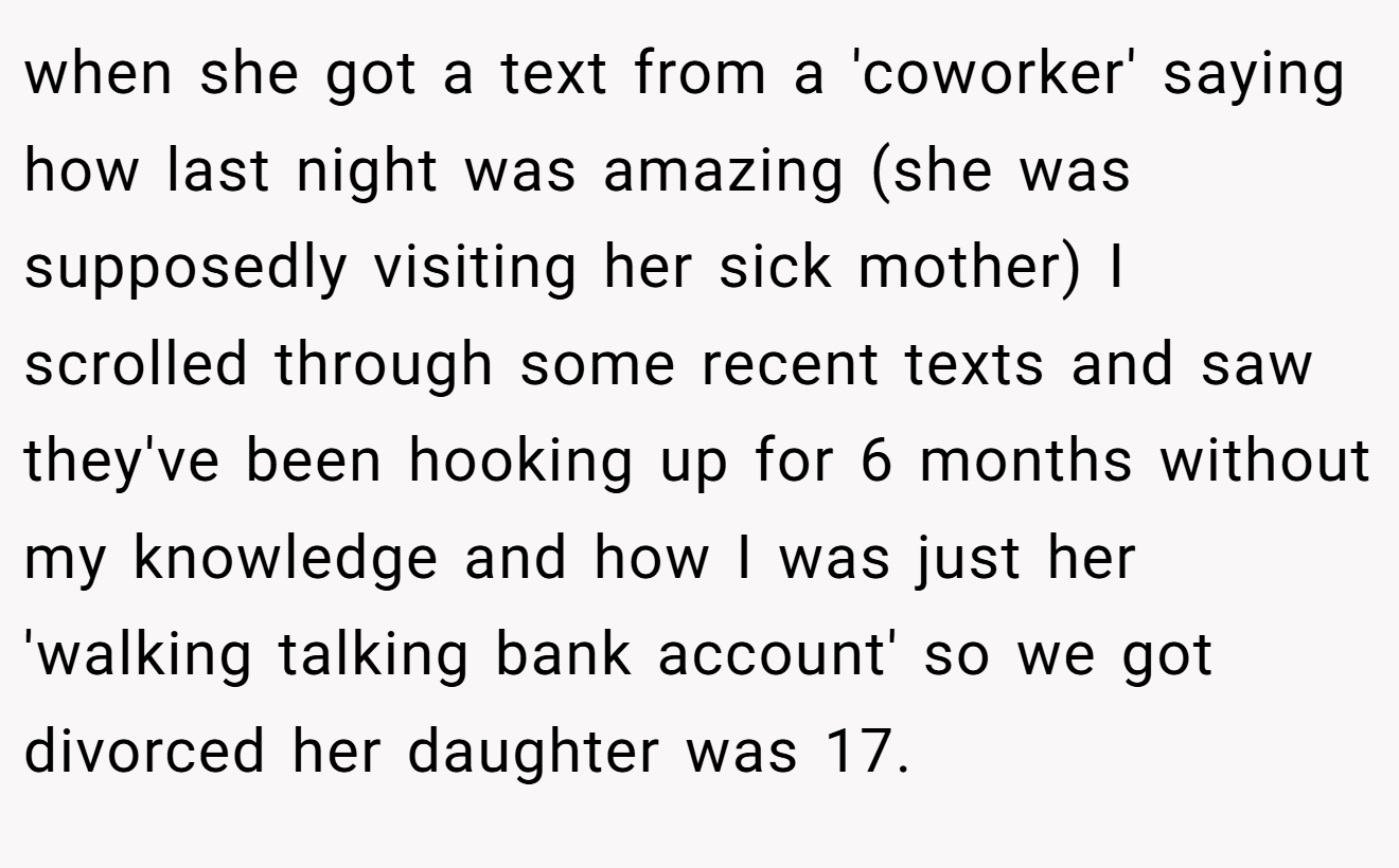 when she got a text from a 'coworker' saying how last night was amazing (she was supposedly visiting her sick mother) I scrolled through some recent texts and saw they've been hooking up for 6 months without my knowledge and how I was just her 'walking talking bank account' so we got divorced her daughter was 17.
