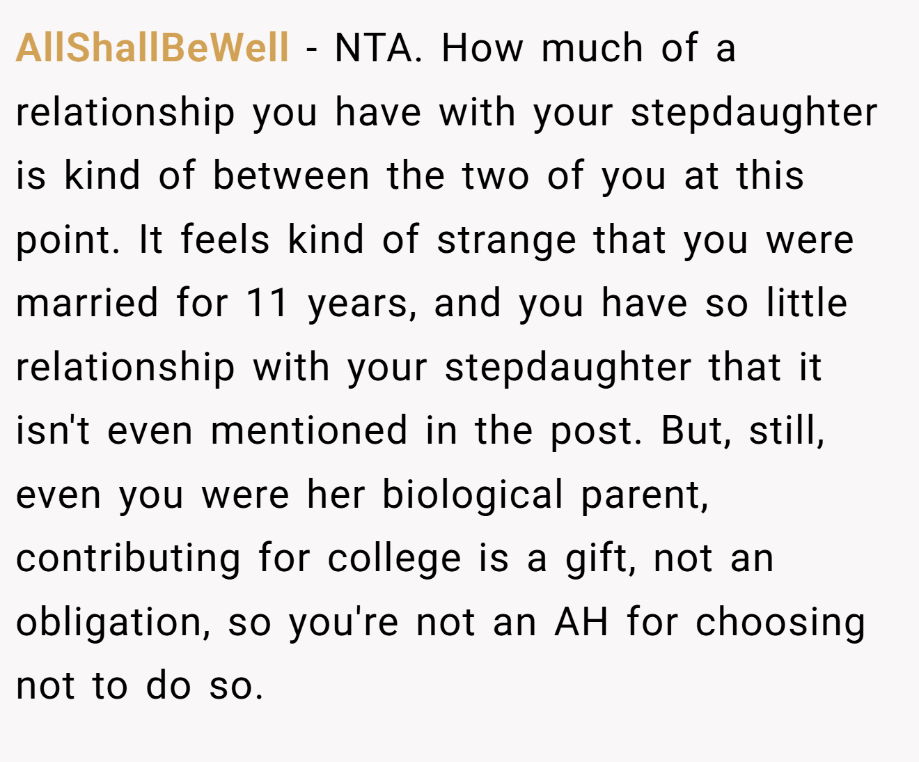AllShallBeWell − NTA. How much of a relationship you have with your stepdaughter is kind of between the two of you at this point. It feels kind of strange that you were married for 11 years, and you have so little relationship with your stepdaughter that it isn't even mentioned in the post. But, still, even you were her biological parent, contributing for college is a gift, not an obligation, so you're not an AH for choosing not to do so.