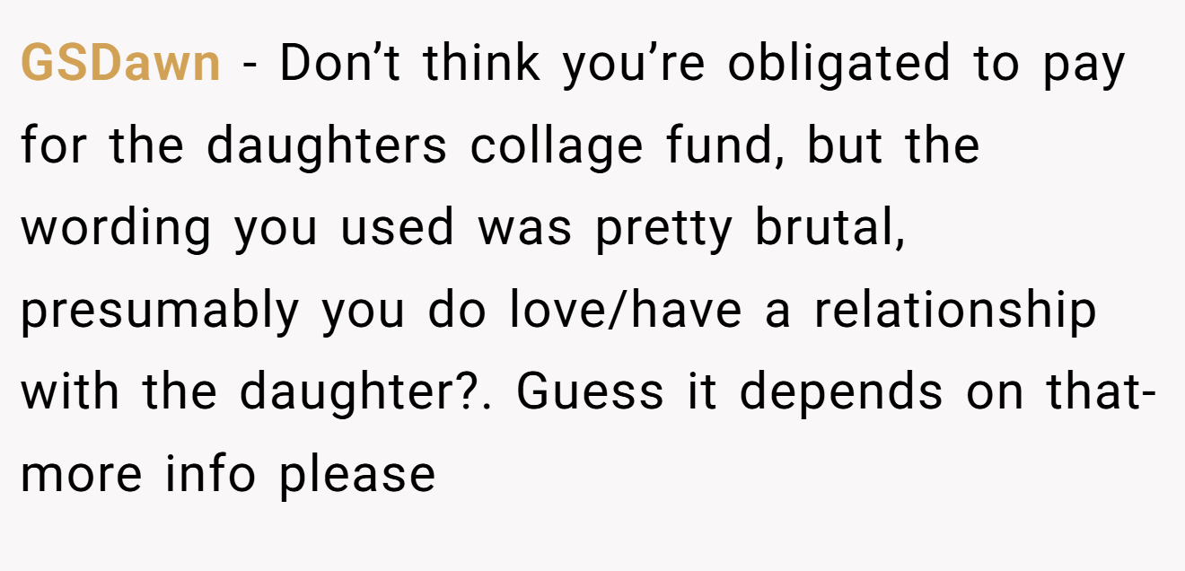 GSDawn − Don’t think you’re obligated to pay for the daughters collage fund, but the wording you used was pretty brutal, presumably you do love/have a relationship with the daughter?. Guess it depends on that- more info please