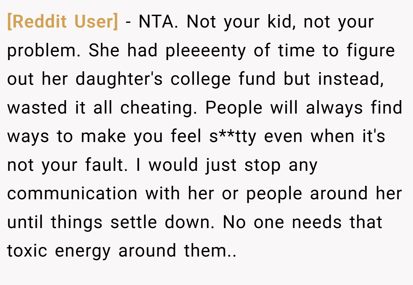 [Reddit User] − NTA. Not your kid, not your problem. She had pleeeenty of time to figure out her daughter's college fund but instead, wasted it all cheating. People will always find ways to make you feel s**tty even when it's not your fault. I would just stop any communication with her or people around her until things settle down. No one needs that toxic energy around them..