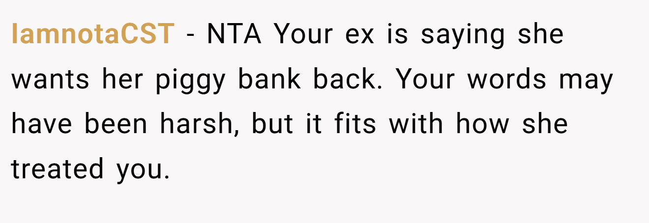 IamnotaCST − NTA Your ex is saying she wants her piggy bank back. Your words may have been harsh, but it fits with how she treated you.