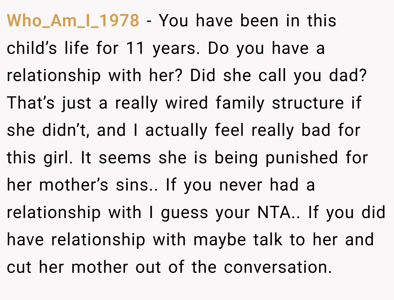 Who_Am_I_1978 − You have been in this child’s life for 11 years. Do you have a relationship with her? Did she call you dad? That’s just a really wired family structure if she didn’t, and I actually feel really bad for this girl. It seems she is being punished for her mother’s sins.. If you never had a relationship with I guess your NTA.. If you did have relationship with maybe talk to her and cut her mother out of the conversation.