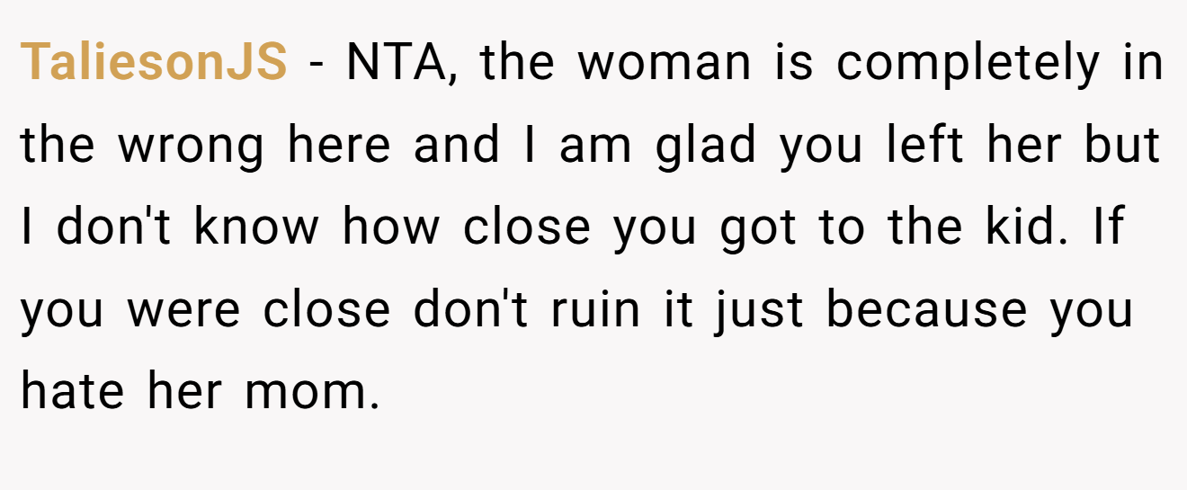 TaliesonJS − NTA, the woman is completely in the wrong here and I am glad you left her but I don't know how close you got to the kid. If you were close don't ruin it just because you hate her mom.